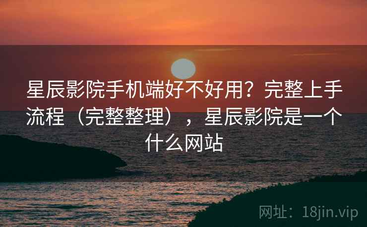 星辰影院手机端好不好用？完整上手流程（完整整理），星辰影院是一个什么网站