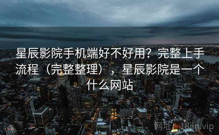 星辰影院手机端好不好用？完整上手流程（完整整理），星辰影院是一个什么网站