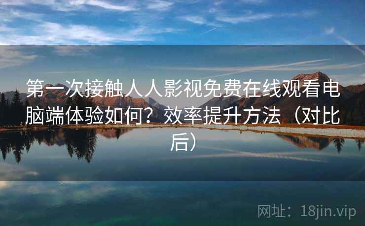 第一次接触人人影视免费在线观看电脑端体验如何？效率提升方法（对比后）