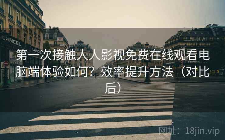 第一次接触人人影视免费在线观看电脑端体验如何？效率提升方法（对比后）