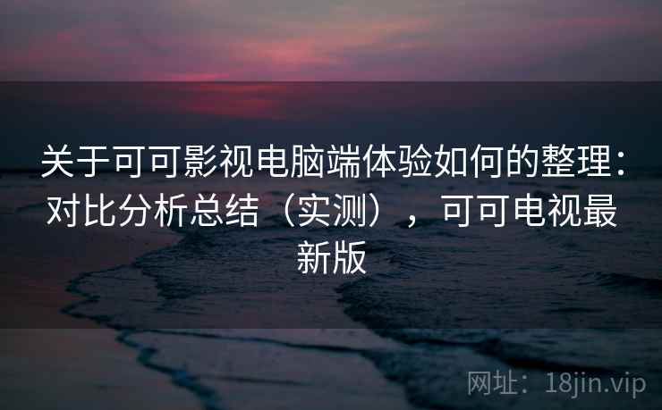 关于可可影视电脑端体验如何的整理：对比分析总结（实测），可可电视最新版