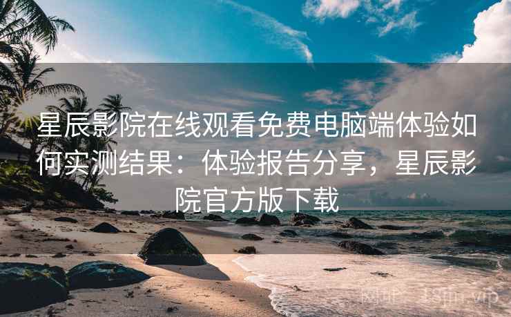 星辰影院在线观看免费电脑端体验如何实测结果：体验报告分享，星辰影院官方版下载