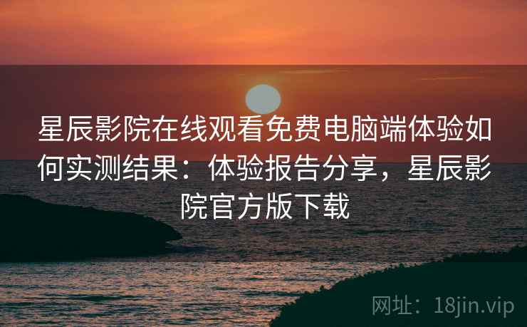 星辰影院在线观看免费电脑端体验如何实测结果：体验报告分享，星辰影院官方版下载