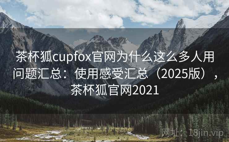 茶杯狐cupfox官网为什么这么多人用问题汇总：使用感受汇总（2025版），茶杯狐官网2021