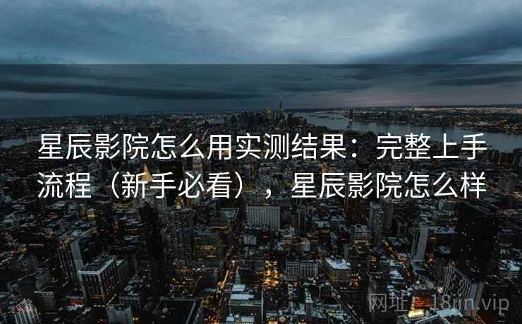 星辰影院怎么用实测结果：完整上手流程（新手必看），星辰影院怎么样