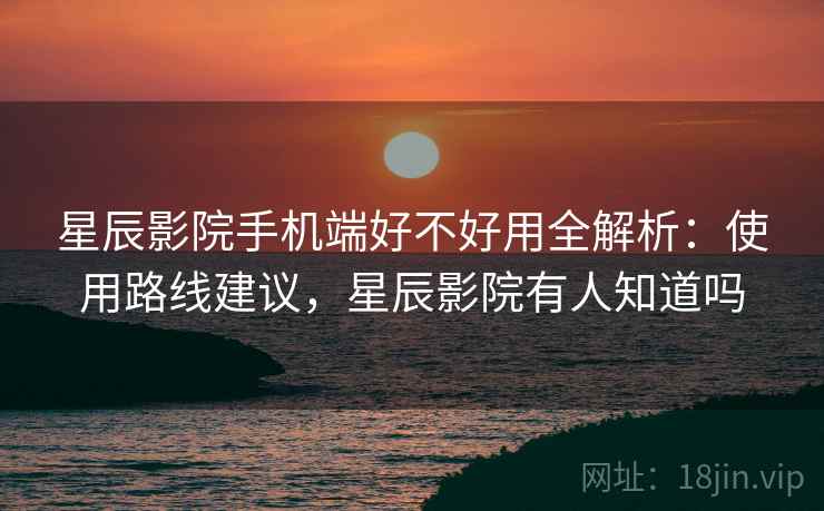 星辰影院手机端好不好用全解析：使用路线建议，星辰影院有人知道吗