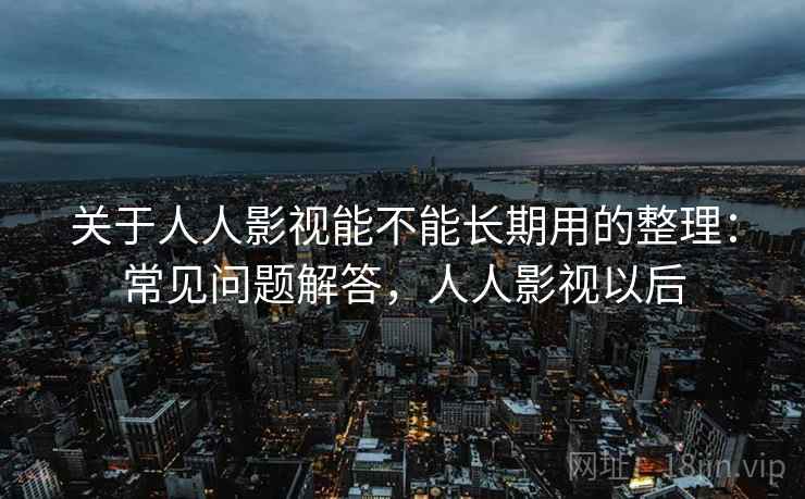 关于人人影视能不能长期用的整理：常见问题解答，人人影视以后