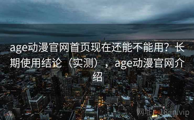 age动漫官网首页现在还能不能用？长期使用结论（实测），age动漫官网介绍