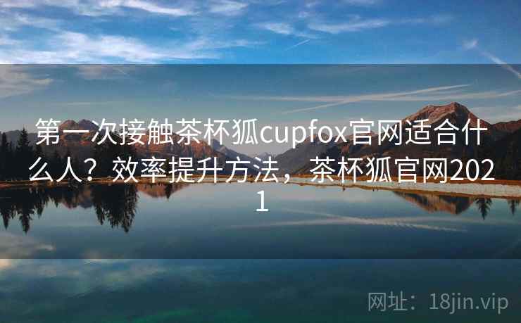 第一次接触茶杯狐cupfox官网适合什么人？效率提升方法，茶杯狐官网2021