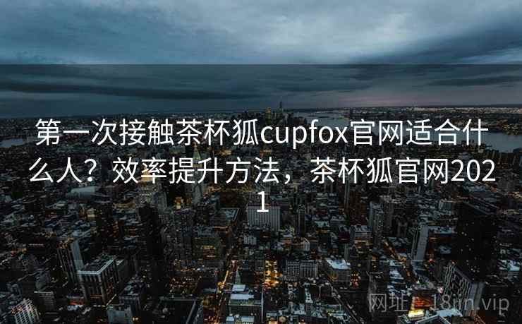 第一次接触茶杯狐cupfox官网适合什么人？效率提升方法，茶杯狐官网2021