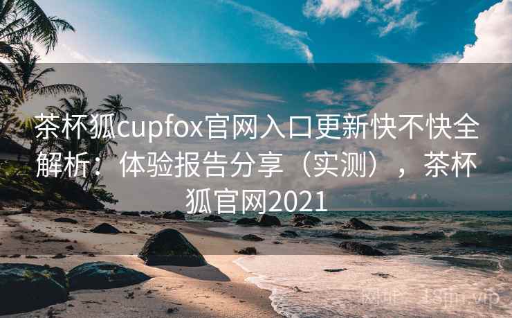 茶杯狐cupfox官网入口更新快不快全解析：体验报告分享（实测），茶杯狐官网2021