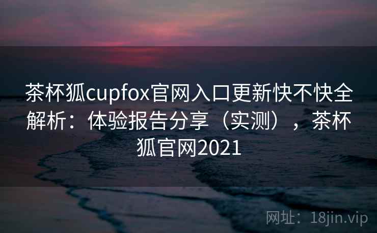 茶杯狐cupfox官网入口更新快不快全解析：体验报告分享（实测），茶杯狐官网2021