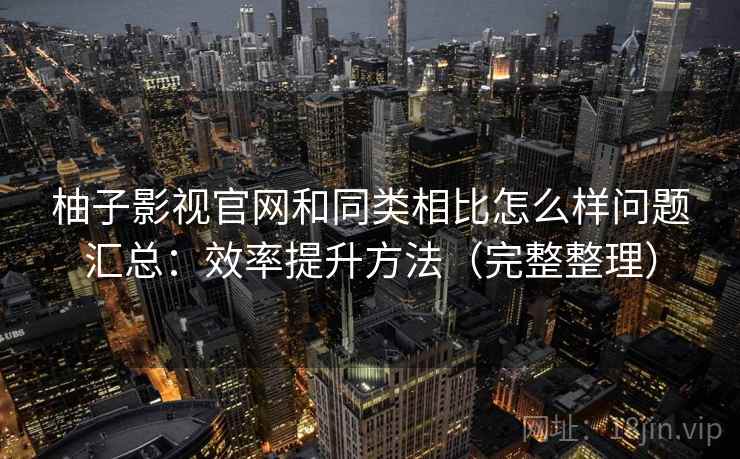 柚子影视官网和同类相比怎么样问题汇总：效率提升方法（完整整理）