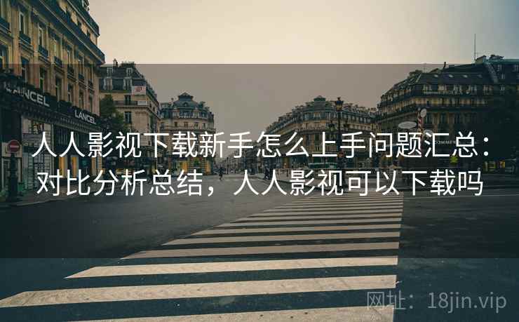 人人影视下载新手怎么上手问题汇总：对比分析总结，人人影视可以下载吗