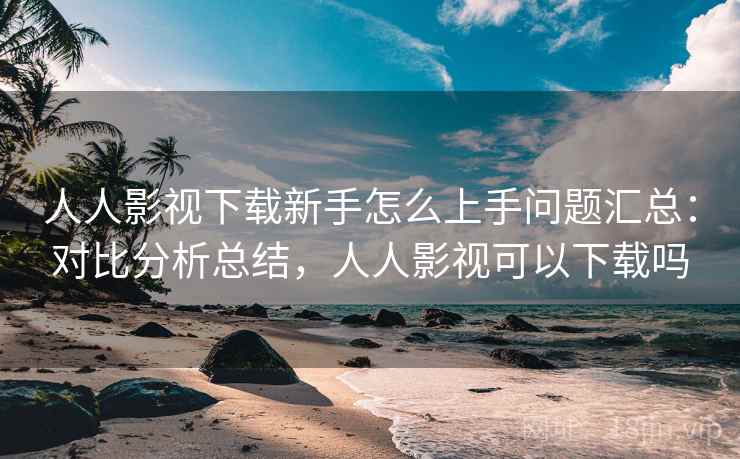 人人影视下载新手怎么上手问题汇总：对比分析总结，人人影视可以下载吗