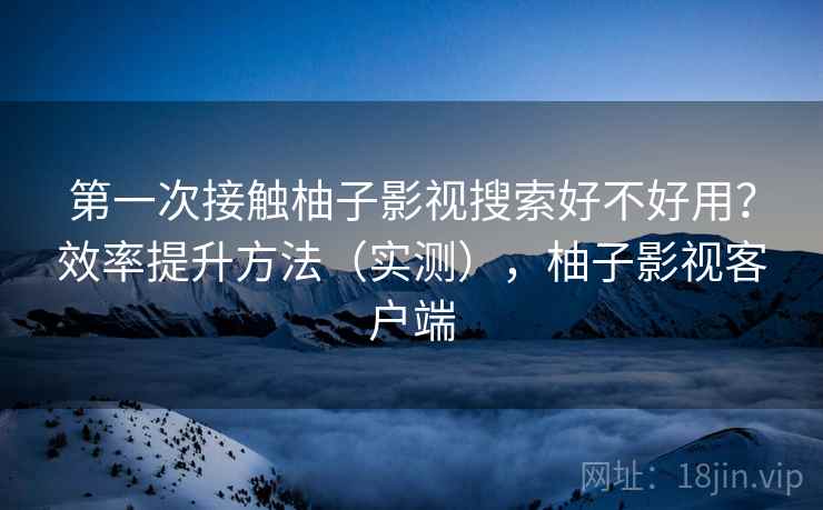 第一次接触柚子影视搜索好不好用？效率提升方法（实测），柚子影视客户端