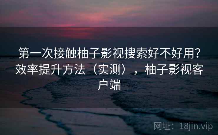 第一次接触柚子影视搜索好不好用？效率提升方法（实测），柚子影视客户端