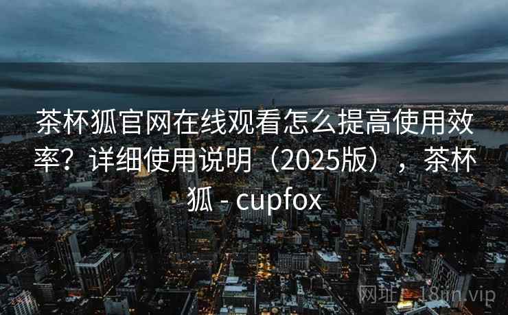 茶杯狐官网在线观看怎么提高使用效率？详细使用说明（2025版），茶杯狐 - cupfox