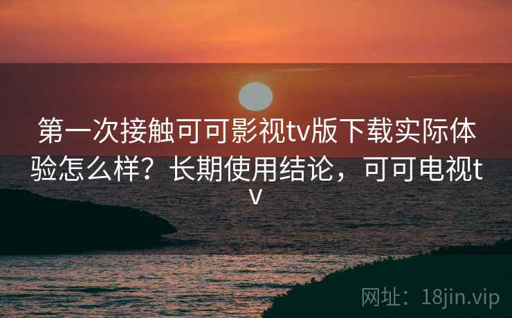 第一次接触可可影视tv版下载实际体验怎么样？长期使用结论，可可电视tv