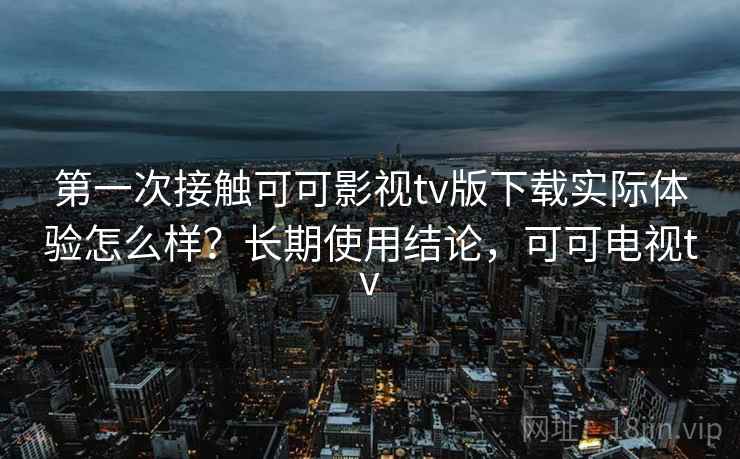 第一次接触可可影视tv版下载实际体验怎么样？长期使用结论，可可电视tv