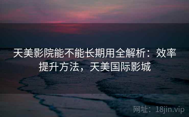 天美影院能不能长期用全解析：效率提升方法，天美国际影城
