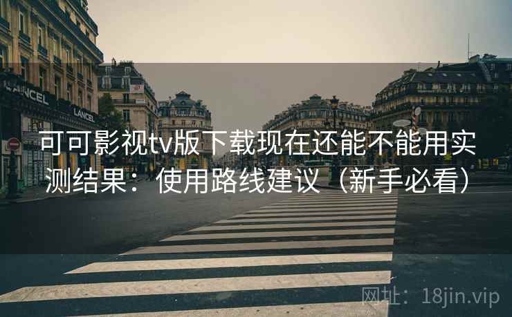 可可影视tv版下载现在还能不能用实测结果：使用路线建议（新手必看）