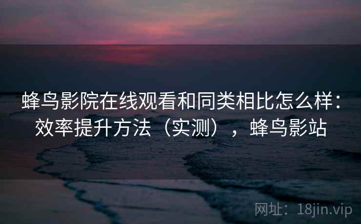 蜂鸟影院在线观看和同类相比怎么样：效率提升方法（实测），蜂鸟影站