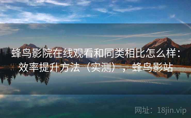 蜂鸟影院在线观看和同类相比怎么样：效率提升方法（实测），蜂鸟影站