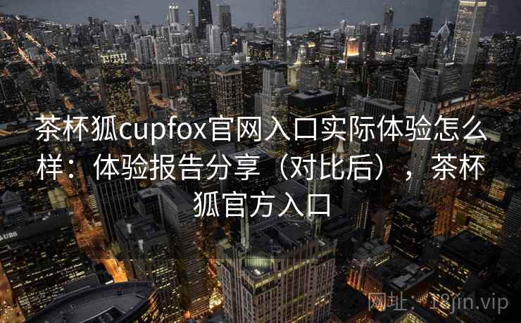 茶杯狐cupfox官网入口实际体验怎么样：体验报告分享（对比后），茶杯狐官方入口