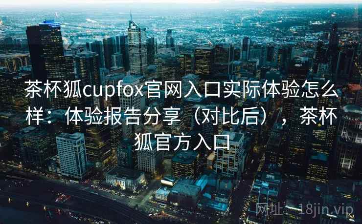 茶杯狐cupfox官网入口实际体验怎么样：体验报告分享（对比后），茶杯狐官方入口