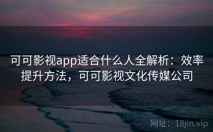 可可影视app适合什么人全解析：效率提升方法，可可影视文化传媒公司